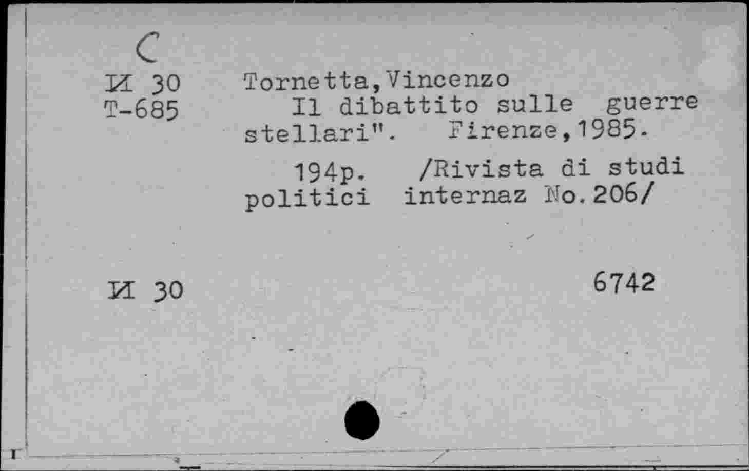 ﻿K 30 T-685	Tome tta, Vincenzo Il dibattito sulle guerre stellari”. Firenze,1985. 194p. /Rivista di studi politic! internaz No.206/
M 30	6742